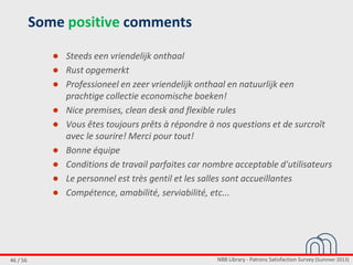 NBB Library - Patrons Satisfaction Survey (Summer 2013)46 / 56
Some positive comments
● Steeds een vriendelijk onthaal
● Rust opgemerkt
● Professioneel en zeer vriendelijk onthaal en natuurlijk een
prachtige collectie economische boeken!
● Nice premises, clean desk and flexible rules
● Vous êtes toujours prêts à répondre à nos questions et de surcroît
avec le sourire! Merci pour tout!
● Bonne équipe
● Conditions de travail parfaites car nombre acceptable d'utilisateurs
● Le personnel est très gentil et les salles sont accueillantes
● Compétence, amabilité, serviabilité, etc...
 