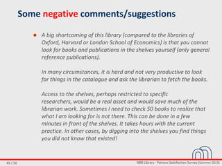NBB Library - Patrons Satisfaction Survey (Summer 2013)49 / 56
Some negative comments/suggestions
● A big shortcoming of this library (compared to the libraries of
Oxford, Harvard or London School of Economics) is that you cannot
look for books and publications in the shelves yourself (only general
reference publications).
In many circumstances, it is hard and not very productive to look
for things in the catalogue and ask the librarian to fetch the books.
Access to the shelves, perhaps restricted to specific
researchers, would be a real asset and would save much of the
librarian work. Sometimes I need to check 50 books to realize that
what I am looking for is not there. This can be done in a few
minutes in front of the shelves. It takes hours with the current
practice. In other cases, by digging into the shelves you find things
you did not know that existed!
 