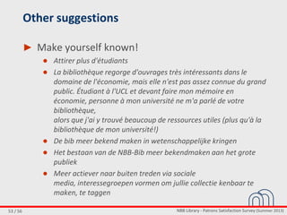 NBB Library - Patrons Satisfaction Survey (Summer 2013)53 / 56
Other suggestions
► Make yourself known!
● Attirer plus d'étudiants
● La bibliothèque regorge d'ouvrages très intéressants dans le
domaine de l'économie, mais elle n'est pas assez connue du grand
public. Étudiant à l'UCL et devant faire mon mémoire en
économie, personne à mon université ne m'a parlé de votre
bibliothèque,
alors que j'ai y trouvé beaucoup de ressources utiles (plus qu'à la
bibliothèque de mon université!)
● De bib meer bekend maken in wetenschappelijke kringen
● Het bestaan van de NBB-Bib meer bekendmaken aan het grote
publiek
● Meer actiever naar buiten treden via sociale
media, interessegroepen vormen om jullie collectie kenbaar te
maken, te taggen
 