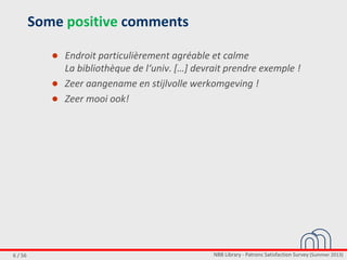 NBB Library - Patrons Satisfaction Survey (Summer 2013)6 / 56
Some positive comments
● Endroit particulièrement agréable et calme
La bibliothèque de l‘univ. *…+ devrait prendre exemple !
● Zeer aangename en stijlvolle werkomgeving !
● Zeer mooi ook!
 