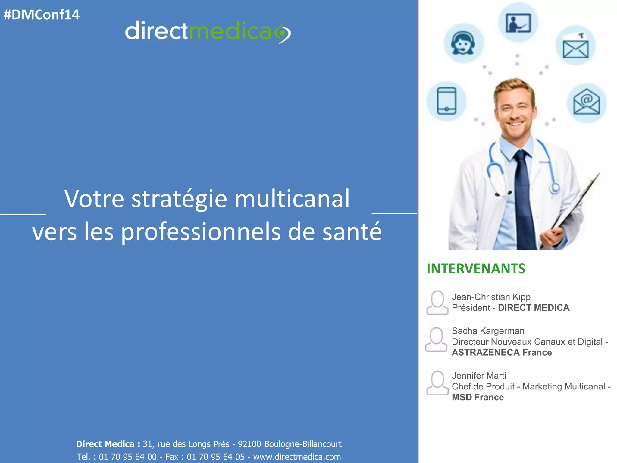 Jean-Christian Kipp Président - DIRECT MEDICA 
Sacha Kargerman Directeur Nouveaux Canaux et Digital - ASTRAZENECA France 
Jennifer Marti Chef de Produit - Marketing Multicanal - MSD France 
INTERVENANTS 
Direct Medica : 31, rue des Longs Prés - 92100 Boulogne-Billancourt 
Tel. : 01 70 95 64 00 - Fax : 01 70 95 64 05 - www.directmedica.com 
Votre stratégie multicanal vers les professionnels de santé 
#DMConf14  
