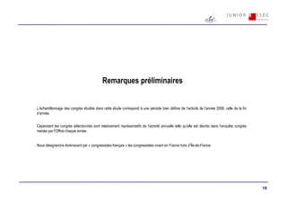 Remarques préliminaires


-   L’échantillonnage des congrès étudiés dans cette étude correspond à une période bien définie de l’activité de l’année 2008, celle de la fin
    d’année.


-   Cependant les congrès sélectionnés sont relativement représentatifs de l’activité annuelle telle qu’elle est décrite dans l’enquête congrès
    menée par l’Office chaque année.


-   Nous désignerons dorénavant par « congressistes français » les congressistes vivant en France hors d’Île-de-France.




                                                                                                                                                  18
 