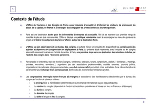 1


Contexte de l’étude
        L'Office du Tourisme et des Congrès de Paris a pour missions d’accueillir et d’informer les visiteurs; de promouvoir les
        atouts de la capitale, en France et à l’étranger; d’accompagner les professionnels du tourisme parisien.


        Paris est une destination leader pour les évènements d’entreprise et associatifs. Afin de se maintenir aux premiers rangs de
        marchés de plus en plus concurrentiels, l’Office a déployé une politique volontariste visant à accompagner au mieux les porteurs de
        projets et à fédérer les acteurs du tourisme d’affaires autour de la destination Paris.


        L’Office, via son observatoire et son bureau des congrès, a souhaité mener une enquête afin d’approfondir sa connaissance des
        activités et dépenses des congressistes en déplacement à Paris. La présente étude représente, avec l’enquête sur les congrès
        associatifs recensant tous les ans l’activité du secteur à Paris, une première étape vers une évaluation des retombées induites par
        l’activité des congrès dans l’économie parisienne.


        Par congrès on entend tout type de réunions (congrès, conférence, colloques, forums, symposiums, ateliers, « workshop », meetings,
        journées, rencontres, entretiens…) organisées par des associations professionnelles, sociétés savantes, pouvoirs publics,
        organisations internationales intergouvernementales, sans but commercial et permettant à des spécialistes d’une même discipline de
        se rencontrer pour échanger leurs connaissances. Sont exclus les événements d’entreprises privées.


        Les congressistes interrogés étaient français et étrangers et assistaient à des manifestations sélectionnées par le bureau des
        congrès en fonction de plusieurs critères :
                 L’envergure de la manifestation (déterminée par la provenance internationale ou pas des participants),
                 La rotation du congrès (dépendant de l’endroit où les éditions précédentes et futures ont lieu: en France ou à l’étranger)
                 La durée du congrès,
                 Le domaine du congrès
                 La taille et le type de lieu du congrès.

                                                                                                                                              3
 