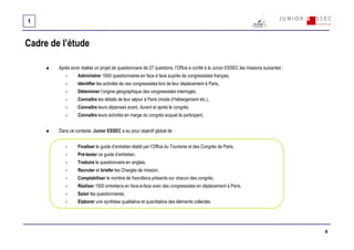 1


Cadre de l’étude

        Après avoir réalisé un projet de questionnaire de 27 questions, l’Office a confié à la Junior ESSEC les missions suivantes :
                  Administrer 1600 questionnaires en face à face auprès de congressistes français,
                  Identifier les activités de ces congressistes lors de leur déplacement à Paris,
                  Déterminer l’origine géographique des congressistes interrogés,
                  Connaître les détails de leur séjour à Paris (mode d’hébergement etc.),
                  Connaître leurs dépenses avant, durant et après le congrès,
                  Connaître leurs activités en marge du congrès auquel ils participent,


        Dans ce contexte, Junior ESSEC a eu pour objectif global de :


                  Finaliser le guide d’entretien établi par l’Office du Tourisme et des Congrès de Paris,
                  Pré-tester ce guide d’entretien,
                  Traduire le questionnaire en anglais,
                  Recruter et briefer les Chargés de mission,
                  Comptabiliser le nombre de franciliens présents sur chacun des congrès,
                  Réaliser 1500 entretiens en face-à-face avec des congressistes en déplacement à Paris,
                  Saisir les questionnaires,
                  Elaborer une synthèse qualitative et quantitative des éléments collectés.




                                                                                                                                       4
 
