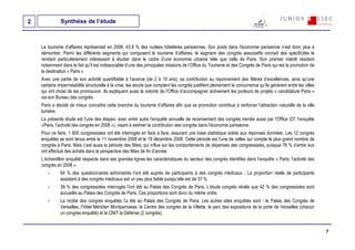 2             Synthèse de l’étude



    Le tourisme d’affaires représentait en 2008, 43,8 % des nuitées hôtelières parisiennes. Son poids dans l’économie parisienne n’est donc plus à
    démontrer. Parmi les différents segments qui composent le tourisme d’affaires, le segment des congrès associatifs connaît des spécificités le
    rendant particulièrement intéressant à étudier dans le cadre d’une économie urbaine telle que celle de Paris. Son premier intérêt résidant
    notamment dans le fait qu’il est indissociable d’une des principales missions de l’Office du Tourisme et des Congrès de Paris qui est la promotion de
    la destination « Paris ».
    Avec une partie de son activité quantifiable à l’avance (de 2 à 10 ans), sa contribution au rayonnement des filières d’excellences, ainsi qu’une
    certaine imperméabilité structurelle à la crise, les atouts que comptent les congrès justifient pleinement la concurrence qu’ils génèrent entre les villes
    qui ont choisi de les promouvoir. Ils expliquent aussi la volonté de l’Office d’accompagner activement les porteurs de projets « candidature Paris »
    via son Bureau des congrès.
    Paris a décidé de mieux connaître cette branche du tourisme d’affaires afin que sa promotion contribue à renforcer l’attraction naturelle de la ville
    lumière.
    La présente étude est l’une des étapes, avec entre autre l’enquête annuelle de recensement des congrès menée aussi par l’Office (Cf. l’enquête
    «Paris, l’activité des congrès en 2008 »), visant à estimer la contribution des congrès dans l’économie parisienne.
    Pour ce faire, 1 600 congressistes ont été interrogés en face à face, assurant une base statistique solide aux réponses données. Les 12 congrès
    enquêtés se sont tenus entre le 11 novembre 2008 et le 19 décembre 2008. Cette période est l’une de celles qui compte le plus grand nombre de
    congrès à Paris. Mais c’est aussi la période des fêtes, qui influe sur les comportements de dépenses des congressistes, puisque 76 % d’entre eux
    ont effectué des achats dans la perspective des fêtes de fin d’année.
    L’échantillon enquêté respecte dans ses grandes lignes les caractéristiques du secteur des congrès identifiés dans l’enquête « Paris, l’activité des
    congrès en 2008 ».
              64 % des questionnaires administrés l’ont été auprès de participants à des congrès médicaux ; La proportion réelle de participants
              assistant à des congrès médicaux est un peu plus faible puisqu’elle est de 57 %.
              39 % des congressistes interrogés l’ont été au Palais des Congrès de Paris. L’étude congrès révèle que 42 % des congressistes sont
              accueillis au Palais des Congrès de Paris. Ces proportions sont donc du même ordre.
              La moitié des congrès enquêtés l’a été au Palais des Congrès de Paris. Les autres sites enquêtés sont : le Palais des Congrès de
              Versailles, l’hôtel Méridien Montparnasse, le Centre des congrès de la Villette, le parc des expositions de la porte de Versailles (chacun
              un congrès enquêté) et le CNIT la Défense (2 congrès).


                                                                                                                                                                 7
 
