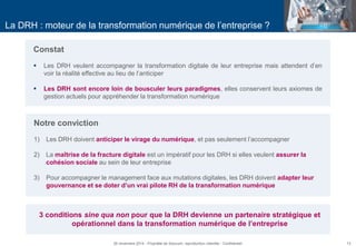13 
La DRH : moteur de la transformation numérique de l’entreprise ? 
Constat 
Les DRH veulent accompagner la transformation digitale de leur entreprise mais attendent d’en voir la réalité effective au lieu de l’anticiper 
Les DRH sont encore loin de bousculer leurs paradigmes, elles conservent leurs axiomes de gestion actuels pour appréhender la transformation numérique 
Notre conviction 
1)Les DRH doivent anticiper le virage du numérique, et pas seulement l’accompagner 
2)La maîtrise de la fracture digitale est un impératif pour les DRH si elles veulent assurer la cohésion sociale au sein de leur entreprise 
3)Pour accompagner le management face aux mutations digitales, les DRH doivent adapter leur gouvernance et se doter d’un vrai pilote RH de la transformation numérique 
26 novembre 2014 - Propriété de Solucom, reproduction interdite - Confidentiel 
3 conditions sine qua non pour que la DRH devienne un partenaire stratégique et opérationnel dans la transformation numérique de l’entreprise  