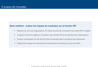 3 
À propos de l’enquête… 
Notre ambition : évaluer les impacts du numérique sur la fonction RH 
Mesurer, au sein des organisations, le niveau de prise de conscience des enjeux RH du digital 
Analyser l’impact du digital sur l’évolution des activités RH et les attentes des collaborateurs 
Évaluer la perception du rôle des RH dans la transformation numérique des entreprises 
Déterminer le degré de maturité de la transformation numérique au sein des DRH 
26 novembre 2014 - Propriété de Solucom, reproduction interdite - Confidentiel  