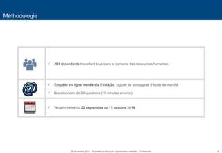 4 
Méthodologie 
 204 répondants travaillant tous dans le domaine des ressources humaines 
 Enquête en ligne menée via Eval&Go, logiciel de sondage et d'étude de marché 
Questionnaire de 24 questions (10 minutes environ) 
Terrain réalisé du 22 septembre au 15 octobre 2014 
26 novembre 2014 - Propriété de Solucom, reproduction interdite - Confidentiel  