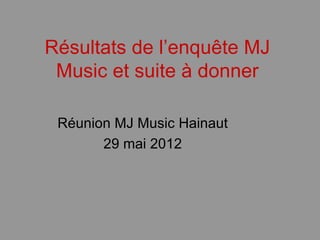 Résultats de l’enquête MJ
 Music et suite à donner

 Réunion MJ Music Hainaut
       29 mai 2012
 