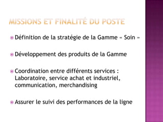  Définition

de la stratégie de la Gamme « Soin »

 Développement

des produits de la Gamme

 Coordination

entre différents services :
Laboratoire, service achat et industriel,
communication, merchandising

 Assurer

le suivi des performances de la ligne

 