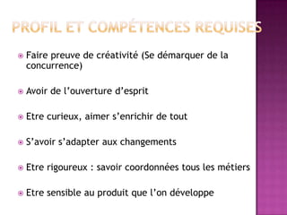 

Faire preuve de créativité (Se démarquer de la
concurrence)



Avoir de l’ouverture d’esprit



Etre curieux, aimer s’enrichir de tout



S’avoir s’adapter aux changements



Etre rigoureux : savoir coordonnées tous les métiers



Etre sensible au produit que l’on développe

 