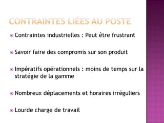  Contraintes
 Savoir

industrielles : Peut être frustrant

faire des compromis sur son produit

 Impératifs

opérationnels : moins de temps sur la
stratégie de la gamme

 Nombreux
 Lourde

déplacements et horaires irréguliers

charge de travail

 