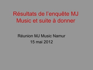 Résultats de l’enquête MJ
 Music et suite à donner

 Réunion MJ Music Namur
       15 mai 2012
 