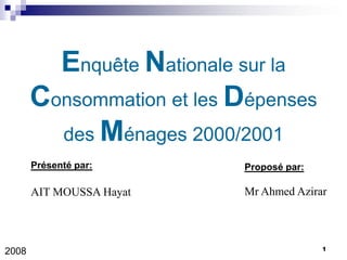 Enquête Nationale sur la
       Consommation et les Dépenses
         des Ménages 2000/2001
       Présenté par:       Proposé par:

       AIT MOUSSA Hayat    Mr Ahmed Azirar



                                          1
2008
 