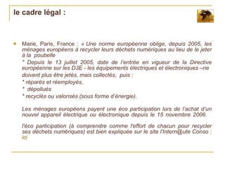le cadre légal :



   Marie, Paris, France : « Une norme européenne oblige, depuis 2005, les
    ménages européens à recycler leurs déchets numériques au lieu de le jeter
    à la poubelle
    " Depuis le 13 juillet 2005, date de l’entrée en vigueur de la Directive
    européenne sur les D3E - les équipements électriques et électroniques –ne
    doivent plus être jetés, mais collectés, puis :
    * réparés et réemployés,
    * dépollués
    * recyclés ou valorisés (sous forme d’énergie).

    Les ménages européens payent une éco participation lors de l’achat d’un
    nouvel appareil électrique ou électronique depuis le 15 novembre 2006.

    l'éco participation (à comprendre comme l'effort de chacun pour recycler
    ses déchets numériques) est bien expliquée sur le site l'Intern@ute Conso :
    ici
 