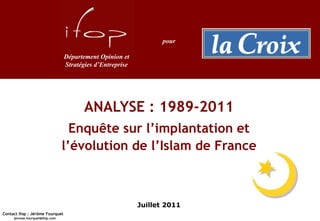 ANALYSE : 1989-2011
Juillet 2011
Contact Ifop : Jérôme Fourquet
jerome.fourquet@ifop.com
Enquête sur l’implantation et
l’évolution de l’Islam de France
Département Opinion et
Stratégies d’Entreprise
pour
 