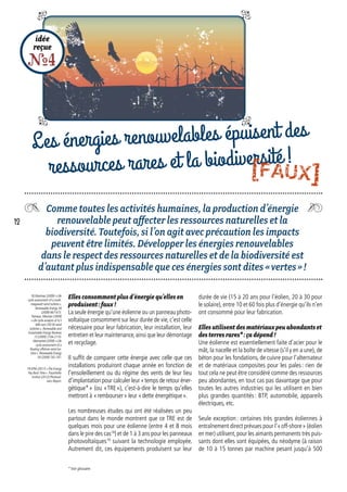 Comme toutes les activités humaines, la production d’énergie
renouvelable peut affecter les ressources naturelles et la
biodiversité. Toutefois, si l’on agit avec précaution les impacts
peuvent être limités. Développer les énergies renouvelables
dans le respect des ressources naturelles et de la biodiversité est
d’autant plus indispensable que ces énergies sont dites « vertes » !
idée
reçue
R4
Les énergies renouvelables épuisent des
ressources rares et la biodiversité !
durée de vie (15 à 20 ans pour l’éolien, 20 à 30 pour
le solaire), entre 10 et 60 fois plus d’énergie qu’ils n’en
ont consommé pour leur fabrication.
Elles utilisent des matériaux peu abondants et
des terres rares* : ça dépend !
Une éolienne est essentiellement faite d’acier pour le
mât, la nacelle et la boîte de vitesse (s’il y en a une), de
béton pour les fondations, de cuivre pour l’alternateur
et de matériaux composites pour les pales : rien de
tout cela ne peut être considéré comme des ressources
peu abondantes, en tout cas pas davantage que pour
toutes les autres industries qui les utilisent en bien
plus grandes quantités : BTP, automobile, appareils
électriques, etc.
Seule exception : certaines très grandes éoliennes à
entraînement direct prévues pour l’« off-shore » (éolien
en mer) utilisent,pour les aimants permanents très puis-
sants dont elles sont équipées, du néodyme (à raison
de 10 à 15 tonnes par machine pesant jusqu’à 500
Elles consomment plus d’énergie qu’elles en
produisent : faux !
La seule énergie qu’une éolienne ou un panneau photo-
voltaïque consomment sur leur durée de vie, c’est celle
nécessaire pour leur fabrication, leur installation, leur
entretien et leur maintenance,ainsi que leur démontage
et recyclage.
Il suffit de comparer cette énergie avec celle que ces
installations produiront chaque année en fonction de
l’ensoleillement ou du régime des vents de leur lieu
d’implantation pour calculer leur « temps de retour éner-
gétique* » (ou « TRE »), c’est-à-dire le temps qu’elles
mettront à « rembourser » leur « dette énergétique ».
Les nombreuses études qui ont été réalisées un peu
partout dans le monde montrent que ce TRE est de
quelques mois pour une éolienne (entre 4 et 8 mois
dans le pire des cas18
) et de 1 à 3 ans pour les panneaux
photovoltaïques19
suivant la technologie employée.
Autrement dit, ces équipements produisent sur leur
18. Martinez (2009) « Life
cycle assessment of a multi-
megawatt wind turbine »,
Renewable Energy 34
(2009) 667-673.
Tremeac, Meunier (2009)
« Life cycle analysis of 4,5
MW and 250 W wind
turbines », Renewable and
Sustainable Energy Reviews
13 (2009) 2104-2110.
Weinzettel (2009) « Life
cycle assessment of a
floating offshore wind tur-
bine », Renewable Energy
34 (2009) 742-747.
19. EPIA (2011) « The Energy
Pay Back Time ». Fraunhofer
Institut (2012) Photovol-
taics Report.
* Voir glossaire.
12
[FAUX]
 