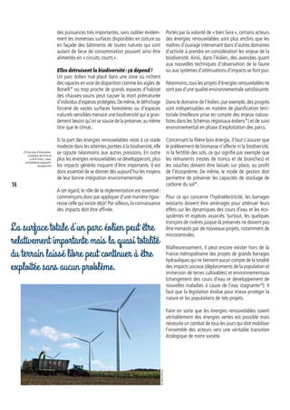 des puissances très importantes, sans oublier évidem-
ment les immenses surfaces disponibles en toiture ou
en façade des bâtiments de toutes natures qui sont
autant de lieux de consommation pouvant ainsi être
alimentés en « circuits courts ».
Elles détruisent la biodiversité : çà dépend !
Un parc éolien mal placé dans une zone où nichent
des rapaces en voie de disparition comme les aigles de
Bonelli* ou trop proche de grands espaces d’habitat
des chauves-souris peut causer la mort prématurée
d’individus d’espèces protégées.De même,le défrichage
forcené de vastes surfaces forestières ou d’espaces
naturels sensibles menace une biodiversité qui a gran-
dement besoin qu’on se soucie de la préserver,au même
titre que le climat.
Si la part des énergies renouvelables reste à ce stade
modeste dans les atteintes portées à la biodiversité,elle
se rajoute néanmoins aux autres pressions. En outre
plus les énergies renouvelables se développeront, plus
les impacts générés risquent d’être importants. Il est
donc essentiel de se donner dès aujourd’hui les moyens
de leur bonne intégration environnementale.
A cet égard, le rôle de la réglementation est essentiel :
commençons donc par appliquer d’une manière rigou-
reuse celle qui existe déjà! Par ailleurs, la connaissance
des impacts doit être affinée.
Portés par la volonté de « bien faire », certains acteurs
des énergies renouvelables sont plus enclins que les
maîtres d’ouvrage intervenant dans d’autres domaines
d’activité à prendre en considération les enjeux de la
biodiversité. Ainsi, dans l’éolien, des avancées quant
aux nouvelles techniques d’observation de la faune
ou aux systèmes d’atténuations d’impacts se font jour.
Néanmoins,tous les projets d’énergies renouvelables ne
sont pas d’une qualité environnementale satisfaisante.
Dans le domaine de l’éolien, par exemple, des progrès
sont indispensables en matière de planification terri-
toriale (meilleure prise en compte des enjeux natura-
listes dans les Schémas régionaux éoliens*) et de suivi
environnemental en phase d’exploitation des parcs.
Concernant la filière bois énergie, il faut s’assurer que
le prélèvement de biomasse n’affecte ni la biodiversité,
ni la fertilité des sols, ce qui signifie par exemple que
les rémanents (restes de troncs et de branches) et
les souches doivent être laissés sur place, au profit
de l’écosystème. De même, le mode de gestion doit
permettre de préserver les capacités de stockage de
carbone du sol*.
Pour ce qui concerne l’hydroélectricité, les barrages
existants doivent être aménagés pour atténuer leurs
effets sur les dynamiques des cours d’eau et les éco-
systèmes et espèces associés. Surtout, les quelques
tronçons de rivières jusque-là préservés ne doivent pas
être menacés par de nouveaux projets, notamment de
microcentrales.
Malheureusement, il peut encore exister hors de la
France métropolitaine des projets de grands barrages
hydrauliques qui ne tiennent aucun compte de la totalité
des impacts sociaux (déplacements de la population et
immersion de terres cultivables) et environnementaux
(changement des cours d’eau et développement de
nouvelles maladies à cause de l’eau stagnante20
). Il
faut que la législation évolue pour mieux protéger la
nature et les populations de tels projets.
Faire en sorte que les énergies renouvelables soient
véritablement des énergies vertes est possible mais
nécessite un combat de tous les jours qui doit mobiliser
l’ensemble des acteurs vers une véritable transition
écologique de notre société.
20. Pour plus d’information :
Campagne desAmis de
la terre France : www.
amisdelaterre.org/grands-
barrages.html
La surface totale d’un parc éolien peut être
relativement importante mais la quasi totalité
du terrain laissé libre peut continuer à être
exploitée sans aucun problème.
©MAVATPics
14
 