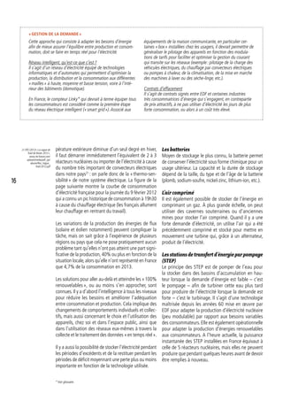 pérature extérieure diminue d’un seul degré en hiver,
il faut démarrer immédiatement l’équivalent de 2 à 3
réacteurs nucléaires ou importer de l’électricité à cause
du nombre très important de convecteurs électriques
dans notre pays21
 : on parle donc de la « thermo-sen-
sibilité » de notre système électrique. La figure de la
page suivante montre la courbe de consommation
d’électricité française pour la journée du 9 février 2012
qui a connu un pic historique de consommation à 19h30
à cause du chauffage électrique (les français allument
leur chauffage en rentrant du travail).
Les variations de la production des énergies de flux
(solaire et éolien notamment) peuvent compliquer la
tâche, mais on sait grâce à l’expérience de plusieurs
régions ou pays que cela ne pose pratiquement aucun
problème tant qu’elles n’ont pas atteint une part signi-
ficative de la production,40% ou plus en fonction de la
situation locale,alors qu’elle n’ont représenté en France
que 4,7% de la consommation en 2013.
Les solutions pour aller au-delà et atteindre les « 100%
renouvelables », ou au moins s’en approcher, sont
connues. Il y a d’abord l’intelligence à tous les niveaux
pour réduire les besoins et améliorer l’adéquation
entre consommation et production. Cela implique des
changements de comportements individuels et collec-
tifs, mais aussi concernant le choix et l’utilisation des
appareils, chez soi et dans l’espace public, ainsi que
dans l’utilisation des réseaux eux-mêmes à travers la
collecte et le traitement des données « en temps réel ».
Il y a aussi la possibilité de stocker l’électricité pendant
les périodes d’excédents et de la restituer pendant les
périodes de déficit moyennant une perte plus ou moins
importante en fonction de la technologie utilisée.
21. RTE (2012) « La vague de
froid de février 2012 ».
www.rte-france.com/
uploads/media/pdf_zip/
alaune/Rex_Vague_
froid-2012.pdf
Les batteries
Moyen de stockage le plus connu, la batterie permet
de conserver l’électricité sous forme chimique pour un
usage ultérieur. La capacité et la durée de stockage
dépend de la taille, du type et de l’âge de la batterie
(plomb, sodium-soufre, nickel-zinc, lithium-ion, etc.).
L’air comprimé
Il est également possible de stocker de l’énergie en
comprimant un gaz. À plus grande échelle, on peut
utiliser des cavernes souterraines ou d’anciennes
mines pour stocker l’air comprimé. Quand il y a une
forte demande d’électricité, on utilise l’air qui a été
précédemment comprimé et stocké pour mettre en
mouvement une turbine qui, grâce à un alternateur,
produit de l’électricité.
Lesstationsdetransfertd’énergieparpompage
(STEP)
Le principe des STEP est de pomper de l’eau pour
la stocker dans des bassins d’accumulation en hau-
teur lorsque la demande d’énergie est faible – c’est
le pompage – afin de turbiner cette eau plus tard
pour produire de l’électricité lorsque la demande est
forte – c’est le turbinage. Il s’agit d’une technologie
maîtrisée depuis les années 60 mise en œuvre par
EDF pour adapter la production d’électricité nucléaire
(peu modulable) par rapport aux besoins variables
des consommateurs. Elle est également opérationnelle
pour adapter la production d’énergies renouvelables
aux consommateurs. A l’heure actuelle, la puissance
instantanée des STEP installées en France équivaut à
celle de 5 réacteurs nucléaires, mais elles ne peuvent
produire que pendant quelques heures avant de devoir
être remplies à nouveau.
« Gestion de la demande »
Cette approche qui consiste à adapter les besoins d’énergie
afin de mieux assurer l’équilibre entre production et consom-
mation, doit se faire en temps réel pour l’électricité.
Réseau intelligent, qu’est-ce que c’est ?
Il s’agit d’un réseau d’électricité équipé de technologies
informatiques et d’automates qui permettent d’optimiser la
production, la distribution et la consommation aux différentes
« mailles » à haute, moyenne et basse tension, voire à l’inté-
rieur des bâtiments (domotique).
En France, le compteur Linky* qui devrait à terme équiper tous
les consommateurs est considéré comme la première étape
du réseau électrique intelligent (« smart grid »).Associé aux
équipements de la maison communicante, en particulier cer-
taines « box » installées chez les usagers, il devrait permettre de
généraliser le pilotage des appareils en fonction des modula-
tions de tarifs pour faciliter et optimiser la gestion du courant
qui transite sur les réseaux (exemple : pilotage de la charge des
véhicules électriques, du chauffage par convecteurs électriques
ou pompes à chaleur, de la climatisation, de la mise en marche
des machines à laver ou des sèche-linge, etc.).
Contrats d’effacement
Il s’agit de contrats signés entre EDF et certaines industries
très consommatrices d’énergie qui s’engagent, en contrepartie
de prix attractifs, à ne pas utiliser d’électricité les jours de plus
forte consommation, ou alors à un coût très élevé.
* Voir glossaire.
16
 