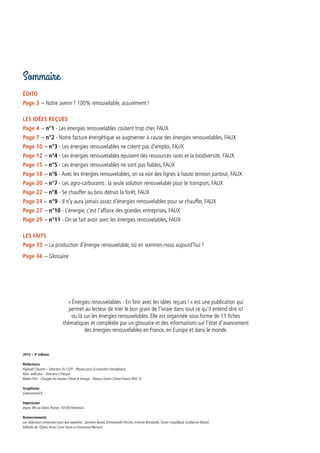 « Énergies renouvelables - En finir avec les idées reçues ! » est une publication qui
permet au lecteur de trier le bon grain de l’ivraie dans tout ce qu’il entend dire ici
ou là sur les énergies renouvelables. Elle est organisée sous forme de 11 fiches
thématiques et complétée par un glossaire et des informations sur l’état d’avancement
des énergies renouvelables en France, en Europe et dans le monde.
2015 – 3e
édition
Rédacteurs
Raphaël Claustre – Directeur du CLER - Réseau pour la transition énergétique
Marc Jedliczka – Directeur d’Hespul
Meike Fink – Chargée de mission Climat & énergie - Réseau Action Climat France (RAC-F)
Graphisme
solennmarrel.fr
Impression
Impro, 98 rue Alexis Pesnon, 93100 Montreuil
Remerciements
Les rédacteurs remercient pour leur expertise : Sandrine Buresi, Emmanuelle Porcher,Antoine Bonduelle, Simon Coquillaud, Guillaume Maciel,
Mélodie de l’Épine,Anne-Claire Faure et Emmanuel Bernard.
Sommaire
ÉDITO
Page 3 – Notre avenir ? 100% renouvelable, assurément !
Les idées reçues
Page 4  – n°1 - Les énergies renouvelables coûtent trop cher, FAUX
Page 7  – n°2 - Notre facture énergétique va augmenter à cause des énergies renouvelables, FAUX
Page 10  – n°3 - Les énergies renouvelables ne créent pas d’emploi, FAUX
Page 12  – n°4 - Les énergies renouvelables épuisent des ressources rares et la biodiversité, FAUX
Page 15  – n°5 - Les énergies renouvelables ne sont pas fiables, FAUX
Page 18  – n°6 - Avec les énergies renouvelables, on va voir des lignes à haute tension partout, FAUX
Page 20  – n°7 - Les agro-carburants : la seule solution renouvelable pour le transport, FAUX
Page 22  – n°8 - Se chauffer au bois détruit la forêt, FAUX
Page 24 – n°9 - Il n’y aura jamais assez d’énergies renouvelables pour se chauffer, FAUX
Page 27  – n°10 - L’énergie, c’est l’affaire des grandes entreprises, FAUX 
Page 29  – n°11 - On se fait avoir avec les énergies renouvelables, FAUX
LES FAITS
Page 33 – La production d’énergie renouvelable, où en sommes-nous aujourd’hui ?
Page 34 – Glossaire
 