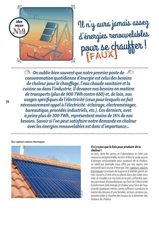 Onoubliebiensouventquenotrepremierpostede
consommationquotidienned’énergieestceluidesbesoins
dechaleurpourlechauffage,l’eauchaudesanitaireetla
cuisineoudansl’industrie.Ildevancenosbesoinsenmatière
detransports(plusde900TWhcontre650)et,deloin,nos
usagesspécifiquesdel’électricité(ceuxpourlesquelsonfait
nécessairementappelàl’électricité :éclairage,électroménager,
bureautique,procédésindustriels,etc.).Cesderniers,avec
àpeineplusde300TWh,représententmoinsde16%denos
besoins.Savoirsil’onpeutsatisfairenotredemandeenchaleur
aveclesénergiesrenouvelablesestdoncd’importance…
idée
reçue
R9
Il n’y aura jamais assez
d’énergies renouvelables
pour se chauffer !
Il n’y a pas que le bois pour produire de la
chaleur !
Le bois, dont les vertus et l’abondance en font une
ressource exceptionnelle, est loin d’être la seule source
d’énergie renouvelable pour produire de la chaleur.
Le soleil par exemple nous offre par ses rayons une
extraordinaire source d’énergie. Des capteurs solaires
thermiques constitués de tuyaux et d’ailettes peints en
noir,couverts d’une vitre ou placés dans des tubes sous
vide, et installés sur nos toits (à ne pas confondre avec
les panneaux photovoltaïques qui font de l’électricité)
transforment cette énergie en chaleur pour faire de l’eau
chaude (quelques mètres carrés suffisent à produire la
moitié des besoins d’une famille), et dans certains cas,
peuvent aider à chauffer des locaux ou à alimenter des
réseaux de chaleur.
Des capteurs solaires thermiques
©istock.com
24
[FAUX]
 