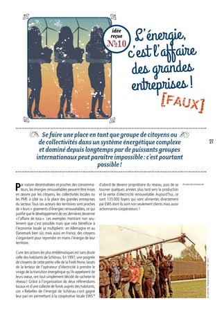 Se faire une place en tant que groupe de citoyens ou
de collectivités dans un système énergétique complexe
et dominé depuis longtemps par de puissants groupes
internationaux peut paraître impossible : c’est pourtant
possible !
idée
reçue
R10
L’énergie,
c’est l’affaire
des grandes
entreprises !
d’abord de devenir propriétaire du réseau, puis de se
tourner quelques années plus tard vers la production
et la vente d’électricité renouvelable. Aujourd’hui, ce
sont 135 000 foyers qui sont alimentés directement
par EWS dont ils sont non seulement clients mais aussi
actionnaires-coopérateurs !
Par nature décentralisées et proches des consomma-
teurs, les énergies renouvelables peuvent être mises
en œuvre par les citoyens, les collectivités locales ou
les PME à côté ou à la place des grandes entreprises
du secteur.Tous ces acteurs des territoires sont proches
de « leurs » gisements d’énergies renouvelables, ce qui
justifie que le développement de ces dernières devienne
« l’affaire de tous ». Les exemples montrant non seu-
lement que c’est possible mais que cela bénéficie à
l’économie locale se multiplient : en Allemagne et au
Danemark bien sûr, mais aussi en France, des citoyens
s’organisent pour reprendre en mains l’énergie de leur
territoire.
L’une des actions les plus emblématiques est sans doute
celle des habitants de Schönau. En 1997, une poignée
de citoyens de cette petite ville de la Forêt Noire, lassés
de la lenteur de l’opérateur d’électricité à prendre le
virage de la transition énergétique qu’ils appelaient de
leurs vœux, ont tout simplement décidé de racheter le
réseau ! Grâce à l’organisation de deux référendums
locaux et d’une collecte de fonds auprès des habitants,
ces « Rebelles de l’énergie de Schönau » ont gagné
leur pari en permettant à la coopérative locale EWS28
28. www.ews-schoenau.de/
©CLERinfos“Financerlatransition”n°95-2013
27
[FAUX]
 