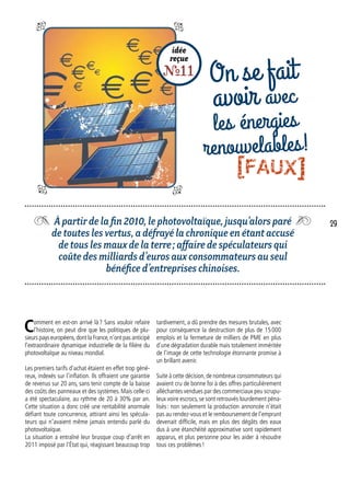 idée
reçue
R11 On se fait
avoir avec
les énergies
renouvelables!
À partir de la fin 2010, le photovoltaïque, jusqu’alors paré
de toutes les vertus, a défrayé la chronique en étant accusé
de tous les maux de la terre ; affaire de spéculateurs qui
coûte des milliards d’euros aux consommateurs au seul
bénéfice d’entreprises chinoises.
tardivement, a dû prendre des mesures brutales, avec
pour conséquence la destruction de plus de 15 000
emplois et la fermeture de milliers de PME en plus
d’une dégradation durable mais totalement imméritée
de l’image de cette technologie étonnante promise à
un brillant avenir.
Suite à cette décision,de nombreux consommateurs qui
avaient cru de bonne foi à des offres particulièrement
alléchantes vendues par des commerciaux peu scrupu-
leux voire escrocs, se sont retrouvés lourdement péna-
lisés : non seulement la production annoncée n’était
pas au rendez-vous et le remboursement de l’emprunt
devenait difficile, mais en plus des dégâts des eaux
dus à une étanchéité approximative sont rapidement
apparus, et plus personne pour les aider à résoudre
tous ces problèmes !
Comment en est-on arrivé là ? Sans vouloir refaire
l’histoire, on peut dire que les politiques de plu-
sieurs pays européens,dont la France,n’ont pas anticipé
l’extraordinaire dynamique industrielle de la filière du
photovoltaïque au niveau mondial.
Les premiers tarifs d’achat étaient en effet trop géné-
reux, indexés sur l’inflation. Ils offraient une garantie
de revenus sur 20 ans, sans tenir compte de la baisse
des coûts des panneaux et des systèmes. Mais celle-ci
a été spectaculaire, au rythme de 20 à 30% par an.
Cette situation a donc créé une rentabilité anormale
défiant toute concurrence, attirant ainsi les spécula-
teurs qui n’avaient même jamais entendu parlé du
photovoltaïque.
La situation a entraîné leur brusque coup d’arrêt en
2011 imposé par l’État qui, réagissant beaucoup trop
29
[FAUX]
 