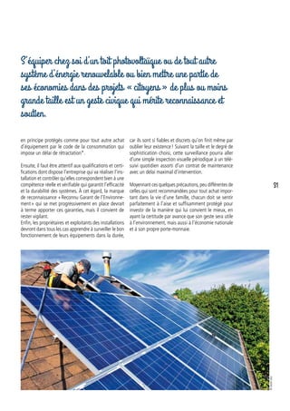 en principe protégés comme pour tout autre achat
d’équipement par le code de la consommation qui
impose un délai de rétractation*.
Ensuite, il faut être attentif aux qualifications et certi-
fications dont dispose l’entreprise qui va réaliser l’ins-
tallation et contrôler qu’elles correspondent bien à une
compétence réelle et vérifiable qui garantit l’efficacité
et la durabilité des systèmes. À cet égard, la marque
de reconnaissance « Reconnu Garant de l’Environne-
ment » qui se met progressivement en place devrait
à terme apporter ces garanties, mais il convient de
rester vigilant.
Enfin, les propriétaires et exploitants des installations
devront dans tous les cas apprendre à surveiller le bon
fonctionnement de leurs équipements dans la durée,
S’équiper chez soi d’un toit photovoltaïque ou de tout autre
système d’énergie renouvelable ou bien mettre une partie de
ses économies dans des projets « citoyens » de plus ou moins
grande taille est un geste civique qui mérite reconnaissance et
soutien.
car ils sont si fiables et discrets qu’on finit même par
oublier leur existence ! Suivant la taille et le degré de
sophistication choisi, cette surveillance pourra aller
d’une simple inspection visuelle périodique à un télé-
suivi quotidien assorti d’un contrat de maintenance
avec un délai maximal d’intervention.
Moyennant ces quelques précautions,peu différentes de
celles qui sont recommandées pour tout achat impor-
tant dans la vie d’une famille, chacun doit se sentir
parfaitement à l’aise et suffisamment protégé pour
investir de la manière qui lui convient le mieux, en
ayant la certitude par avance que son geste sera utile
à l’environnement, mais aussi à l’économie nationale
et à son propre porte-monnaie.
©istock.com
31
 