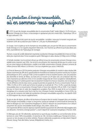 La production d’énergie renouvelable,
où en sommes-nous aujourd’hui ?
En 2013, la part des énergies renouvelables dans la consommation finale* totale s’élevait à 14,2% de la pro-
duction d’énergie de la France. Le bois-énergie en représentait près de la moitié 46%, l’hydraulique 23% et
les agro-carburants 12%.
La production d’électricité à partir de sources renouvelables « variables » reste pour le moment marginale avec
seulement 3,6% de la production pour l’éolien et 1,2% pour le photovoltaïque32
.
En Europe, c’est la Suède qui est le champion du renouvelable avec une part de 50% dans la consommation
finale d’énergie, et si l’on regarde uniquement l’électricité, c’est l’Autriche qui affiche le taux le plus élevé avec
65%, essentiellement de l’hydraulique de montagne.
Pourtant,à cause de sa taille relativement importante,la production d’énergie renouvelable de la France est la deu-
xième plus importante dans l’Union européenne après l’Allemagne en valeur absolue (23 Mtep contre 33 Mtep).
À l’échelle mondiale c’est le continent africain qui affiche le taux de consommation primaire d’énergie renou-
velable le plus important avec 50%. Ceci est dû à une utilisation très importante de bois pour la cuisson ce qui
est une cause majeure de déforestation, couplée à une faible consommation d’énergie : plusieurs centaines de
millions (environ 600 millions !) d’Africains n’ont tout simplement pas accès à l’électricité.
La Chine est devenue en 2010 le premier producteur d’énergies renouvelables du monde en valeur absolue (elle
dispose notamment de 29% de la capacité éolienne mondiale) et est devenue le premier marché pour le solaire
photovoltaïque en 2013, suivie par l’Inde. L’Union européenne arrive en troisième position, avec une production
plus diversifiée en termes de filières. Les États-Unis se trouvent à la 4e
place avec une production deux fois
moins importante que celle de la Chine. Si l’on considère chaque État de l’Union européenne individuellement,
l’Allemagne figure en huitième position dans le classement mondial et la France en douzième,mais la dynamique
est très différente entre les deux voisins, puisque la première est passée de 2% de sa consommation finale en
1990 à 12,4% en 2012, tandis que la France est passée sur la période de 11% à 13,4%. La part des énergies
renouvelables dans la consommation d’énergie finale en France doit atteindre 23% en 2020. C’est l’objectif
fixé pour la France dans le cadre des engagements européens. Pour 2030, le projet de loi sur la transition
énergétique et la croissance verte fixe le cap d’un tiers d’énergie d’origine renouvelable en France (32%). Au
vu du taux de croissance très faible de la production d’énergies renouvelables aujourd’hui, nos objectifs 2020
et 2030 exigeront des mesures supplémentaires.
De plus en plus de régions, de villes et de territoires en Europe et dans le monde s’engagent dans une stratégie
100% énergies renouvelables à moyen ou long terme, comme par exemple la Communauté de communes du
Mené en Bretagne qui vise l’autonomie énergétique en 2030 en réduisant ses consommations et en utilisant
uniquement des sources renouvelables locales (biogaz, bois, éolien, solaire, etc.).
Une majorité des 48 Parcs naturels régionaux rejoindra bientôt la quarantaine de collectivités déjà engagées dans
une démarche « Territoires à énergie positive*», visant l’objectif de l’autonomie énergétique à l’horizon 2030.
EnAllemagne, plus de 130 collectivités, représentant un quart du pays, travaillent sur une transformation de leur
territoire en «zone 100% renouvelable». En Autriche, les 106 « territoires modèles pour l’énergie et le climat »,
couvrant un tiers du pays ont la même ambition. Plusieurs collectivités européennes ont déjà atteint l’objectif
(Mureck, Güssig, Prato-allo-Stelvio, Samsoe,Wildpoldsried, Knežice, etc.).
32. Les sources d’information :
Commissariat Générale au
Développement Durable
(2014) « Chiffres clés des
énergies renouvelables »
et Eurostat.
* Voir glossaire.
˘
33
 