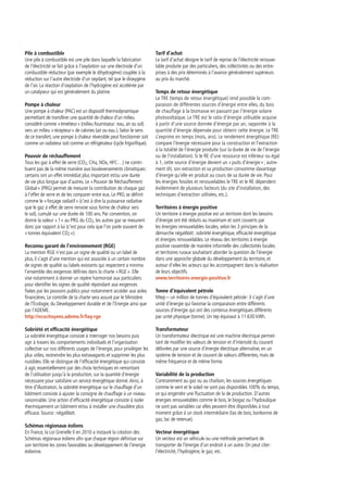 Pile à combustible
Une pile à combustible est une pile dans laquelle la fabrication
de l’électricité se fait grâce à l’oxydation sur une électrode d’un
combustible réducteur (par exemple le dihydrogène) couplée à la
réduction sur l’autre électrode d’un oxydant, tel que le dioxygène
de l’air. La réaction d’oxydation de l’hydrogène est accélérée par
un catalyseur qui est généralement du platine.
Pompe à chaleur
Une pompe à chaleur (PAC) est un dispositif thermodynamique
permettant de transférer une quantité de chaleur d’un milieu
considéré comme « émetteur » (milieu fournisseur : eau, air ou sol)
vers un milieu « récepteur » de calories (air ou eau ). Selon le sens
de ce transfert, une pompe à chaleur réversible peut fonctionner soit
comme un radiateur soit comme un réfrigérateur (cycle frigorifique).
Pouvoir de réchauffement
Tous les gaz à effet de serre (CO2, CH4, NOx, HFC…) ne contri-
buent pas de la même manière aux bouleversements climatiques :
certains ont un effet immédiat plus important et/ou une durée
de vie plus longue que d’autres. Le « Pouvoir de Réchauffement
Global » (PRG) permet de mesurer la contribution de chaque gaz
à l’effet de serre et de les comparer entre eux. Le PRG se définit
comme le « forçage radiatif » (c’est à dire la puissance radiative
que le gaz à effet de serre renvoie sous forme de chaleur vers
le sol), cumulé sur une durée de 100 ans. Par convention, on
donne la valeur « 1 » au PRG du CO2, les autres gaz se mesurent
donc par rapport à lui (c’est pour cela que l’on parle souvent de
« tonnes équivalent CO2 »).
Reconnu garant de l’environnement (RGE)
La mention RGE n’est pas un signe de qualité ou un label de
plus, il s’agit d’une mention qui est associée à un certain nombre
de signes de qualité ou labels existants qui respectent a minima
l’ensemble des exigences définies dans la charte « RGE ». Elle
vise notamment à donner un repère harmonisé aux particuliers
pour identifier les signes de qualité répondant aux exigences
fixées par les pouvoirs publics pour notamment accéder aux aides
financières. Le contrôle de la charte sera assuré par le Ministère
de l’Écologie, du Développement durable et de l’Energie ainsi que
par l’ADEME.
http://ecocitoyens.ademe.fr/faq-rge
Sobriété et efficacité énergétique
La sobriété énergétique consiste à interroger nos besoins puis
agir à travers les comportements individuels et l’organisation
collective sur nos différents usages de l’énergie, pour privilégier les
plus utiles, restreindre les plus extravagants et supprimer les plus
nuisibles. Elle se distingue de l’efficacité énergétique qui consiste
à agir, essentiellement par des choix techniques en remontant
de l’utilisation jusqu’à la production, sur la quantité d’énergie
nécessaire pour satisfaire un service énergétique donné.Ainsi, à
titre d’illustration, la sobriété énergétique sur le chauffage d’un
bâtiment consiste à ajuster la consigne de chauffage à un niveau
raisonnable. Une action d’efficacité énergétique consiste à isoler
thermiquement un bâtiment et/ou à installer une chaudière plus
efficace. Source : négaWatt.
Schémas régionaux éoliens
En France, la Loi Grenelle II en 2010 a instauré la création des
Schémas régionaux éoliens afin que chaque région définisse sur
son territoire les zones favorables au développement de l’énergie
éolienne.
Tarif d’achat
Le tarif d’achat désigne le tarif de reprise de l’électricité renouve-
lable produite par des particuliers, des collectivités ou des entre-
prises à des prix déterminés à l’avance généralement supérieurs
au prix du marché.
Temps de retour énergétique
Le TRE (temps de retour énergétique) rend possible la com-
paraison de différentes sources d’énergie entre elles, du bois
de chauffage à la biomasse en passant par l’énergie solaire
photovoltaïque. Le TRE est le ratio d’énergie utilisable acquise
à partir d’une source donnée d’énergie par an, rapportée à la
quantité d’énergie dépensée pour obtenir cette énergie. Le TRE
s’exprime en temps (mois, ans). Le rendement énergétique (RE)
compare l’énergie nécessaire pour la construction et l’extraction
à la totalité de l’énergie produite (sur la durée de vie de l’énergie
ou de l’installation). Si le RE d’une ressource est inférieur ou égal
à 1, cette source d’énergie devient un « puits d’énergie » ; autre-
ment dit, son extraction et sa production consomme davantage
d’énergie qu’elle en produit au cours de sa durée de vie. Pour
les énergies fossiles et renouvelables le TRE et le RE dépendent
évidemment de plusieurs facteurs (du site d’installation, des
techniques d’extraction utilisées, etc.).
Territoires à énergie positive
Un territoire à énergie positive est un territoire dont les besoins
d’énergie ont été réduits au maximum et sont couverts par
les énergies renouvelables locales, selon les 3 principes de la
démarche négaWatt : sobriété énergétique, efficacité énergétique
et énergies renouvelables. Le réseau des territoires à énergie
positive rassemble de manière informelle des collectivités locales
et territoires ruraux souhaitant aborder la question de l’énergie
dans une approche globale du développement du territoire, et
autour d’elles les acteurs qui les accompagnent dans la réalisation
de leurs objectifs.
www.territoires-energie-positive.fr
Tonne d’équivalent pétrole
Mtep – un million de tonnes d’équivalent pétrole : il s’agit d’une
unité d’énergie qui favorise la comparaison entre différents
sources d’énergie qui ont des contenus énergétiques différents
par unité physique (tonne). Un tep équivaut à 11 630 kWh.
Transformateur
Un transformateur électrique est une machine électrique permet-
tant de modifier les valeurs de tension et d’intensité du courant
délivrées par une source d’énergie électrique alternative, en un
système de tension et de courant de valeurs différentes, mais de
même fréquence et de même forme.
Variabilité de la production
Contrairement au gaz ou au charbon, les sources énergétiques
comme le vent et le soleil ne sont pas disponibles 100% du temps,
ce qui engendre une fluctuation de la de production. D’autres
énergies renouvelables comme le bois, le biogaz ou l’hydraulique
ne sont pas variables car elles peuvent être disponibles à tout
moment grâce à un stock intermédiaire (tas de bois, bonbonne de
gaz, lac de retenue).
Vecteur énergétique
Un vecteur est un véhicule ou une méthode permettant de
transporter de l’énergie d’un endroit à un autre. On peut citer :
l’électricité, l’hydrogène, le gaz, etc.
 