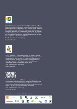 Le CLER, Réseau pour la transition énergétique, est une association agréée de
protection de l’environnement créée en 1984 et habilitée à siéger dans les instances
nationales par arrêté du 20 décembre 2013. Il a pour objectif de promouvoir les
énergies renouvelables, la maîtrise de l’énergie, et, plus largement, la transition
énergétique.Aujourd’hui, le CLER fédère un réseau de plus de 200 structures
professionnelles réparties sur l’ensemble du territoire français.
Toutes les informations sur : www.cler.org
Contact: info@cler.org
L’association Hespul a pour objet social l’avènement d’une société sobre et efficace,
reposant sur les énergies renouvelables et respectant les valeurs d’équité et d’intérêt
général.Actrice reconnue du photovoltaïque depuis sa création en 1991, fondatrice du
RAC-F et administratrice du CLER, elle mène sur le terrain de nombreuses actions de
sensibilisation, de formation et d’accompagnement du grand public, des entreprises et
des collectivités à travers notamment sa fonction d’Espace-Info Énergie dans le Rhône
rural, tout en intervenant régulièrement au niveau national et européen pour faire
évoluer les politiques publiques en matière d’énergie.
Toutes les informations sur : www.hespul.org
Contact: info@hespul.org
Le Réseau Action Climat-France (RAC-F) est une association spécialisée sur le thème
des changements climatiques, regroupant 16 associations nationales de défense
de l’environnement, de la solidarité internationale, d’usagers de transports et
d’alternatives énergétiques. Le RAC-F est le représentant français du Climate Action
Network (CAN) fort de 900 associations membres dans le monde.
Toutes les informations sur www.rac-f.org
Contact: infos@rac-f.org
Les associations membres du Réseau Action Climat - France :
 