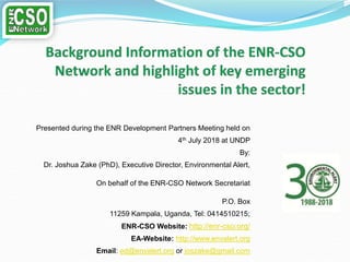 Presented during the ENR Development Partners Meeting held on
4th July 2018 at UNDP
By:
Dr. Joshua Zake (PhD), Executive Director, Environmental Alert,
On behalf of the ENR-CSO Network Secretariat
P.O. Box
11259 Kampala, Uganda, Tel: 0414510215;
ENR-CSO Website: http://enr-cso.org/
EA-Website: http://www.envalert.org
Email: ed@envalert.org or joszake@gmail.com
 