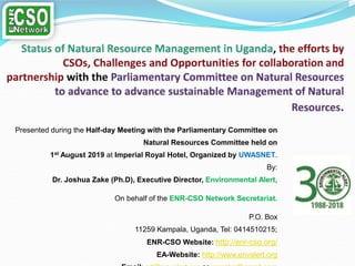 Presented during the Half-day Meeting with the Parliamentary Committee on
Natural Resources Committee held on
1st August 2019 at Imperial Royal Hotel, Organized by UWASNET.
By:
Dr. Joshua Zake (Ph.D), Executive Director, Environmental Alert,
On behalf of the ENR-CSO Network Secretariat.
P.O. Box
11259 Kampala, Uganda, Tel: 0414510215;
ENR-CSO Website: http://enr-cso.org/
EA-Website: http://www.envalert.org
 