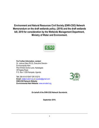 1
Environment and Natural Resources Civil Society (ENR-CSO) Network
Memorandum on the draft wetlands policy, (2019) and the draft wetlands
bill, 2019 for consideration by the Wetlands Management Department,
Ministry of Water and Environment.
On behalf of the ENR-CSO Network Secretariat.
September 2019.
For Further Information, contact:
Dr. Joshua Zake (Ph.D), Executive Director-
Environmental Alert
Plot 475/523 Sonko Lane, Kabalagala
Off Ggaba Road;
P.O. Box 11259 Kampala, Uganda;
Tel: 256-414-510547 OR 510215
Email: ed@envalert.org or joszake@gmail.com
ENR-CSO Network Website:
Environmental Alert Website: www.envalert.org
 