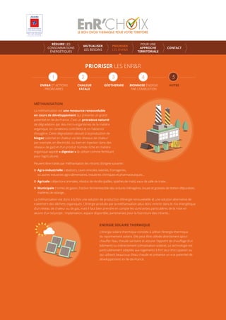 PRIORISER LES ENR&R
ENR&R ET ACTIONS
PRIORITAIRES
CHALEUR
FATALE
GÉOTHERMIE AUTREBIOMASSE ÉNERGIE
PAR COMBUSTION
MÉTHANISATION
La méthanisation est une ressource renouvelable
en cours de développement qui présente un grand
potentiel en Ile-de-France. C’est un processus naturel
de dégradation par des micro-organismes de la matière
organique, en conditions contrôlées et en l’absence
d’oxygène. Cette dégradation aboutit à la production de
biogaz (valorisé en chaleur via des réseaux de chaleur
par exemple, en électricité, ou bien en injection dans des
réseaux de gaz) et d’un produit humide riche en matière
organique appelé « digestat » (à utiliser comme fertilisant
pour l’agriculture).
ENERGIE SOLAIRE THERMIQUE
L’énergie solaire thermique consiste à utiliser l’énergie thermique
du rayonnement solaire. Elle peut être utilisée directement (pour
chauﬀer l’eau chaude sanitaire et assurer l’appoint de chauﬀage d’un
bâtiment) ou indirectement (climatisation solaire). La technologie est
particulièrement adaptée aux logements à fort taux d’occupation ou
qui utilisent beaucoup d’eau chaude et présente un vrai potentiel de
développement en Ile-de-France.
Peuvent être traités par méthanisation les intrants d’origine suivante :
Agro-industrielle : abattoirs, caves vinicoles, laiteries, fromageries,
ou autres industries agro-alimentaires, industries chimiques et pharmaceutiques…
Agricole : déjections animales, résidus de récolte (pailles, spathes de maïs), eaux de salle de traite…
Municipale : tontes de gazon, fraction fermentescible des ordures ménagères, boues et graisses de station d’épuration,
matières de vidange…
La méthanisation est donc à la fois une solution de production d’énergie renouvelable et une solution alternative de
traitement des déchets organiques. L’énergie produite par la méthanisation peut donc rentrer dans le mix énergétique
d’un réseau de chaleur ou de gaz, mais il faut bien prendre en compte les contraintes particulières de la mise en
œuvre d’un tel projet : implantation, espace disponible, partenariats pour la fourniture des intrants…
RÉDUIRE LES
CONSOMMATIONS
ÉNERGÉTIQUES
MUTUALISER
LES BESOINS
PRIORISER
LES ENR&R
POUR UNE
APPROCHE
TERRITORIALE
CONTACT
 