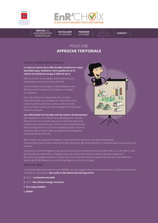 POUR UNE
APPROCHE TERITORIALE
RÉDUIRE LES
CONSOMMATIONS
ÉNERGÉTIQUES
MUTUALISER
LES BESOINS
PRIORISER
LES ENR&R
POUR UNE
APPROCHE
TERRITORIALE
CONTACT
VILLES ET TERRITOIRES DURABLES
La mise en oeuvre de la Ville durable constitue un enjeu
prioritaire pour améliorer notre qualité de vie et
réduire les émissions de gaz à eﬀet de serre.
Elle met l’accent sur les aspects environnementaux et
urbanistiques de la construction de la ville.
La ville durable vise le progrès. Le développement doit
être économe en ressources, en espace, en énergie,
en matériaux…
Aussi, des réﬂexions transversales, des conduites
intercommunales, des synergies sont nécessaires entre
toutes les parties prenantes, acteurs publics et privés,
pour contribuer à avoir une vision partagée et cohérente de
l’avenir du territoire.
Les collectivités territoriales sont les acteurs fondamentaux
dans l’application d’une démarche de développement durable.
Elles font face à la nécessité d’agir pour le bien être de tous les
citoyens et entreprennent pour cela de nombreuses démarches,
allant du diagnostic de sites à la formalisation de plans d’actions,
en passant par la mise en place de systèmes de management
environnemental en interne.
Bien souvent, ces dispositifs interagissent entre eux et sont portés par une dynamique globale.
D’autres démarches et outils, à destination des entreprises, des zones d’activités ou des particuliers suivent aussi cette
évolution.
L’évolution du contexte réglementaire agit dans ce sens en renforçant l’action des collectivités. La loi Grenelle 2 incite,
par exemple, les collectivités à s’impliquer dans des projets de territoires existants, tels que les Agenda 21.
Elle rend aussi obligatoire plusieurs démarches, comme les Plans Climat Energie Territoriaux pour les collectivités
de plus de 50 000 habitants, ou les Schémas Régionaux Climat Air Energie.
OUTILS ET AIDES
La Direction régionale Ile-de-France de l’ADEME vous accompagne dans la mise en œuvre de vos politiques environne-
mentales et vous propose des outils et des démarches de long terme :
AEU2 : L’urbanisme durable
PCET : Plan Climat Energie Territoire
Eco-responsabilité
BIMBY
 