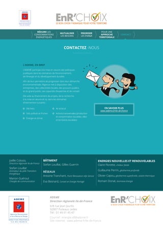 CONTACTEZ -NOUS
RÉDUIRE LES
CONSOMMATIONS
ÉNERGÉTIQUES
MUTUALISER
LES BESOINS
PRIORISER
LES ENR&R
POUR UNE
APPROCHE
TERRITORIALE
CONTACT
L’ADEME, EN BREF
L’ADEME participe à la mise en oeuvre des politiques
publiques dans les domaines de l’environnement,
de l’énergie et du développement durable.
Aﬁn de leur permettre de progresser dans leur démarche
environnementale, l’Agence met à disposition des
entreprises, des collectivités locales, des pouvoirs publics
et du grand public, ses capacités d’expertise et de conseil.
Elle aide au ﬁnancement de projets, de la recherche
à la mise en œuvre et ce, dans les domaines
d’intervention suivants :
Déchets
Sols pollués et friches
Énergie et climat
Air et bruit
Actions transversales (production
et consommation durables, villes
et territoires durables)
Joëlle Colosio,
Directrice régionale Ile-de-France
Stefan Louillat
Animateur du pôle Transition
énergétique
Marion Guérout
Chargée de communication
BÂTIMENT
Stefan Louillat, Gilles Guerrin
RÉSEAUX
Antoine Tranchant, Point Rénovation Info Service
Eva Besnard, Conseil en Energie Partagé
ENERGIES NOUVELLES ET RENOUVELABLES
Claire Florette, chaleur fatale
Guillaume Perrin, géothermie profonde
Olivier Capou, géothermie superﬁcielle, solaire thermique
Romain Donat, biomasse énergie
ADEME
Direction régionale Ile-de-France
6/8 rue Jean Jaurès
92807 Puteaux cedex
Tél : 01 49 01 45 47
Courriel : energie.idf@ademe.fr
Site internet : www.ademe.fr/ile-de-france
 