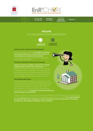 RÉDUIRE LES
CONSOMMATIONS
ÉNERGÉTIQUES
MUTUALISER
LES BESOINS
PRIORISER
LES ENR&R
POUR UNE
APPROCHE
TERRITORIALE
CONTACT
RÉDUIRE
LES CONSOMMATIONS ÉNERGÉTIQUES
QU’EST-CE QUE L’EFFICACITÉ ÉNERGÉTIQUE ?
L’eﬃcacité énergétique désigne les technologies et pratiques
permettant de diminuer la consommation d’énergie tout
en maintenant un niveau de service équivalent.
La notion d’eﬃcacité énergétique s’applique aux équipements
et à l’enveloppe des bâtiments.
Préserver le Gisement d’Economie d’Energie
Changer de mode de chauﬀage ne doit pas être envisagé
indépendamment du besoin de consommation, et en
particulier, de la qualité de l’enveloppe du bâtiment. Se contenter
d’optimiser le système de chauﬀage pourrait conduire à des prises
de décision dont l’eﬀet économique serait d’empêcher l’atteinte
d’une performance de type « facteur 4 », car seules les économies
les moins rentables seraient laissées pour des travaux futurs.
LES BONNES PRATIQUES
L’objectif de la basse consommation, qui doit être obtenue après
travaux de rénovation, se situe à 104 kWh d’energie primaire /m²/an.
Or, en Ile-de-France, plus de 2,1 millions de logements (soit 45%)
se situent dans les classes des « énergivores » (E, F, G) avec
des consommations comprises entre 230 et 450 kWh d’energie
primaire/m²/an, voire plus. La rénovation thermique des bâtiments
existants est donc incontournable.
L’atteinte du « facteur 4 » en 2050 implique un rythme de réhabilitation de 125 000 logements par an avant 2020, puis
de 180 000 logements par an après 2020, tout en augmentant la performance pour tendre vers une généralisation
du niveau BBC Rénovation. L’atteinte de ce niveau nécessite des travaux d’amélioration de l’enveloppe
des bâtiments, des systèmes énergétiques et de la ventilation.
LA SOBRIÉTÉ
ÉNERGÉTIQUE
L’EFFICACITÉ
ÉNERGÉTIQUE
 