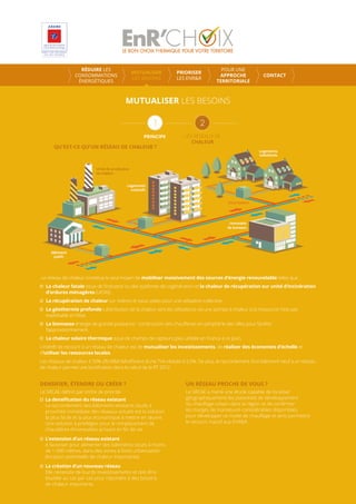 Le réseau de chaleur constitue le seul moyen de mobiliser massivement des sources d’énergie renouvelable telles que :
La chaleur fatale issue de l’industrie ou des systèmes de cogénération et la chaleur de récupération sur unité d’incinération
d’ordures ménagères (UIOM).
La récupération de chaleur sur rivières et eaux usées pour une utilisation collective.
La géothermie profonde : distribution de la chaleur vers les utilisateurs via une pompe à chaleur si la ressource n’est pas
exploitable en l’état.
La biomasse énergie de grande puissance : construction des chauﬀeries en périphérie des villes pour faciliter
l’approvisionnement.
La chaleur solaire thermique issue de champs de capteurs (peu utilisée en France à ce jour).
L’intérêt de recourir à un réseau de chaleur est de mutualiser les investissements, de réaliser des économies d’échelle et
d’utiliser les ressources locales.
Les réseaux de chaleur à 50% d’EnR&R bénéﬁcient d’une TVA réduite à 5,5%. De plus, le raccordement d’un bâtiment neuf à un réseau
de chaleur permet une boniﬁcation dans le calcul de la RT 2012.
MUTUALISER LES BESOINS
PRINCIPE LES RESEAUX DE
CHALEUR
DENSIFIER, ÉTENDRE OU CRÉER ?
Le SRCAE déﬁnit par ordre de priorité :
La densiﬁcation du réseau existant
Le raccordement des bâtiments existants situés à
proximité immédiate des réseaux actuels est la solution
la plus facile et la plus économique à mettre en œuvre.
Une solution à privilégier pour le remplacement de
chaudières d’immeubles arrivant en ﬁn de vie.
L’extension d’un réseau existant
A favoriser pour alimenter des bâtiments situés à moins
de 1 000 mètres, dans des zones à forte urbanisation
(livraison potentielle de chaleur importante).
La création d’un nouveau réseau
Elle nécessite de lourds investissements et doit être
étudiée au cas par cas pour répondre à des besoins
de chaleur importants.
UN RÉSEAU PROCHE DE VOUS ?
Le SRCAE a mené une étude capable de localiser
géographiquement les potentiels de développement
du chauﬀage urbain dans la région et de conﬁrmer
les marges de manœuvre considérables disponibles
pour développer ce mode de chauﬀage et ainsi permettre
le recours massif aux EnR&R.
RÉDUIRE LES
CONSOMMATIONS
ÉNERGÉTIQUES
MUTUALISER
LES BESOINS
PRIORISER
LES ENR&R
POUR UNE
APPROCHE
TERRITORIALE
CONTACT
 