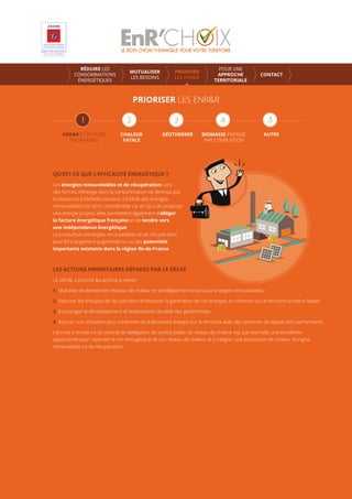 PRIORISER LES ENR&R
ENR&R ET ACTIONS
PRIORITAIRES
CHALEUR
FATALE
GÉOTHERMIE AUTREBIOMASSE ÉNERGIE
PAR COMBUSTION
RÉDUIRE LES
CONSOMMATIONS
ÉNERGÉTIQUES
MUTUALISER
LES BESOINS
PRIORISER
LES ENR&R
POUR UNE
APPROCHE
TERRITORIALE
CONTACT
QU’EST-CE QUE L’EFFICACITÉ ÉNERGÉTIQUE ?
Les énergies renouvelables et de récupération sont
des formes d’énergie dont la consommation ne diminue pas
la ressource à l’échelle humaine. L’intérêt des énergies
renouvelables est donc considérable car en plus de proposer
une énergie propre, elles permettent également d’alléger
la facture énergétique française et de tendre vers
une indépendance énergétique.
La production d’énergies renouvelables et de récupération
peut être largement augmentée au vu des potentiels
importants existants dans la région Ile-de-France.
LES ACTIONS PRIORITAIRES DÉFINIES PAR LE SRCAE
Le SRCAE a priorisé les actions à mener :
1. Multiplier et étendre les réseaux de chaleur en privilégiant le recours aux énergies renouvelables.
2. Valoriser les énergies de récupération et favoriser la génération de ces énergies en commun sur le territoire (chaleur fatale).
3. Encourager le développement et l’exploitation durable des géothermies.
4. Assurer une utilisation plus cohérente de la biomasse énergie sur le territoire avec des systèmes de dépollution performants.
L’arrivée à échéance du contrat de délégation de service public de réseau de chaleur est, par exemple, une excellente
opportunité pour repenser le mix énergétique de son réseau de chaleur et y intégrer une production de chaleur d’origine
renouvelable ou de récupération.
 
