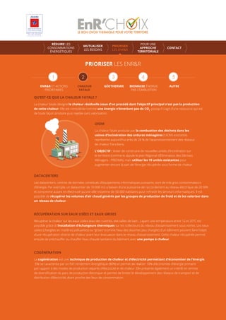 PRIORISER LES ENR&R
ENR&R ET ACTIONS
PRIORITAIRES
CHALEUR
FATALE
GÉOTHERMIE AUTREBIOMASSE ÉNERGIE
PAR COMBUSTION
RÉDUIRE LES
CONSOMMATIONS
ÉNERGÉTIQUES
MUTUALISER
LES BESOINS
PRIORISER
LES ENR&R
POUR UNE
APPROCHE
TERRITORIALE
CONTACT
QU’EST-CE QUE LA CHALEUR FATALE ?
La chaleur fatale désigne la chaleur résiduelle issue d’un procédé dont l’objectif principal n’est pas la production
de cette chaleur. Elle est considérée comme une énergie n’émettant pas de CO2
, puisqu’il s’agit d’une ressource qui est
de toute façon produite puis rejetée sans valorisation.
UIOM
La chaleur fatale produite par la combustion des déchets dans les
usines d’incinération des ordures ménagères (UIOM) existantes
représente aujourd’hui près de 28 % de l’approvisionnement des réseaux
de chaleur franciliens.
L’OBJECTIF : éviter de construire de nouvelles unités d’incinération sur
le territoire (comme le stipule le plan Régional d’Elimination des Déchets
Ménagers - PREDMA), mais utiliser les 19 unités existantes pour
augmenter encore la part de l’énergie récupérée sous forme de chaleur.
DATACENTERS
Les datacenters, centres de données constitués d’équipements informatiques puissants, sont de très gros consommateurs
d’énergie. Par exemple, un datacenter de 10 000 m2 a besoin d’une puissance de raccordement au réseau électrique de 20 MW
et consomme autant en électricité qu’une ville moyenne de 50 000 habitants pour refroidir les serveurs informatiques. Il est
possible de récupérer les volumes d’air chaud générés par les groupes de production de froid et de les valoriser dans
un réseau de chaleur.
RÉCUPÉRATION SUR EAUX USÉES ET EAUX GRISES
Récupérer la chaleur sur les eaux usées (eau des cuisines, des salles de bain...) ayant une température entre 12 et 20°C est
possible grâce à l’installation d’échangeurs thermiques sur les collecteurs du réseau d’assainissement sous voiries. Les eaux
usées (chargées en matières polluantes) ou “grises” (comme l’eau des douches peu chargée) d’un bâtiment peuvent faire l’objet
d’une récupération directe de chaleur avant leur évacuation dans le réseau d’assainissement. Cette chaleur récupérée permet
ensuite de préchauﬀer ou chauﬀer l’eau chaude sanitaire du bâtiment avec une pompe à chaleur.
COGÉNÉRATION
La cogénération est une technique de production de chaleur et d’électricité permettant d’économiser de l’énergie.
Elle se caractérise par un fort rendement énergétique (80%) et permet de réaliser 10% d’économies d’énergie primaire
par rapport à des modes de production séparés d’électricité et de chaleur. Elle présente également un intérêt en termes
de diversiﬁcation du parc de production électrique et permet de limiter le développement des réseaux de transport et de
distribution d’électricité, étant proche des lieux de consommation.
 