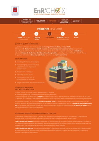 PRIORISER LES ENR&R
ENR&R ET ACTIONS
PRIORITAIRES
CHALEUR
FATALE
GÉOTHERMIE AUTREBIOMASSE ÉNERGIE
PAR COMBUSTION
RÉDUIRE LES
CONSOMMATIONS
ÉNERGÉTIQUES
MUTUALISER
LES BESOINS
PRIORISER
LES ENR&R
POUR UNE
APPROCHE
TERRITORIALE
CONTACT
QU’EST-CE QUE LA GÉOTHERMIE ?
La géothermie (“chaleur de la terre”) est une source importante de chaleur renouvelable.
Elle récupère la chaleur contenue dans le sous-sol ou dans les nappes d’eau souterraines pour permettre
le chauﬀage des bâtiments et de l’eau chaude sanitaire (ECS). Elle peut être exploitée soit de façon centralisée par
le biais de réseaux de chaleur qui distribuent la chaleur produite, soit de façon plus individuelle à l’échelle d’un ou
de quelques bâtiments via des pompes à chaleur couplées à des capteurs enterrés.
SES AVANTAGES :
Grandes performances énergétiques
Stock d’énergie quasiment inﬁni dont
l’utilisation est sans impact pour
l’environnement
Prix de revient avantageux
Très faible variation de prix
Technique éprouvée, dont le
développement est important
Energie indépendante des variations climatiques
GÉOTHERMIE PROFONDE
AVEC RÉSEAU DE CHALEUR
Le bassin parisien est l’un des bassins sédimentaires qui bénéﬁcie
de conditions géologiques favorables à l’exploitation de la géothermie.
Il comporte 5 grands aquifères dont le Dogger qui s’étend sur plus de 15 000 km2 avec des températures variant de 56 à 85°C.
Ce réservoir, situé à environ 1 600 mètres de profondeur, assure aujourd’hui le fonctionnement de 34 installations géothermales.
Pour exploiter la chaleur du sous-sol, on creuse un premier puits qui va aller rechercher le ﬂuide chaud (entre 60°C et 90°C) à
plusieurs centaines de mètres de profondeur. On récupère les calories qu’il transporte, puis on le réinjecte dans un deuxième
puit, ce qui permet une utilisation durable de la ressource. La chaleur est ensuite transportée par un réseau de chaleur pour
chauﬀer les bâtiments ou l’eau chaude sanitaire.
GÉOTHERMIE SUPERFICIELLE SANS RÉSEAU DE CHALEUR
La géothermie superﬁcielle se conçoit à l’échelle d’un bâtiment ou de quelques bâtiments, contrairement à la géothermie
profonde qui se construit à l’échelle de plusieurs quartiers de ville. Cette géothermie est de deux types :
GÉOTHERMIE SUR SONDES : elle peut se développer sur la quasi-totalité du territoire, puisqu’elle utilise directement la chaleur du
sol à quelques dizaines de mètres de profondeur. Selon la demande d’énergie en surface, on place une ou plusieurs sondes, avec une
pompe à chaleur (PAC) qui permet de remonter la température pour la rendre utilisable.
GÉOTHERMIE SUR NAPPES : cette technique est analogue à la géothermie profonde, mais on ne descend qu’à quelques dizaines
de mètres sous terre. Elle nécessite d’avoir un aquifère au-dessous des bâtiments à chauﬀer, ainsi qu’une pompe à chaleur pour
remonter la température avant injection.
 