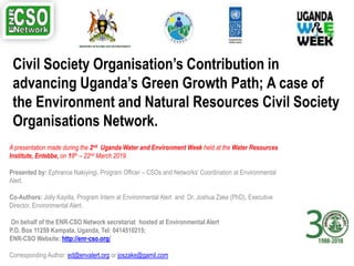 Civil Society Organisation’s Contribution in
advancing Uganda’s Green Growth Path; A case of
the Environment and Natural Resources Civil Society
Organisations Network.
A presentation made during the 2nd Uganda Water and Environment Week held at the Water Resources
Institute, Entebbe, on 18th – 22nd March 2019.
Presented by: Ephrance Nakiyingi, Program Officer – CSOs and Networks’ Coordination at Environmental
Alert.
Co-Authors: Jolly Kayiita, Program Intern at Environmental Alert and Dr. Joshua Zake (PhD), Executive
Director, Environmental Alert.
On behalf of the ENR-CSO Network secretariat hosted at Environmental Alert
P.O. Box 11259 Kampala, Uganda, Tel: 0414510215;
ENR-CSO Website: http://enr-cso.org/
Corresponding Author: ed@envalert.org or joszake@gamil.com
 