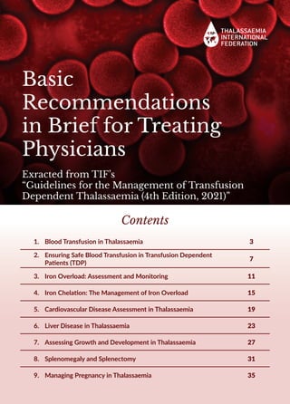 Basic
Recommendations
in Brief for Treating
Physicians
Exracted from TIF’s
“Guidelines for the Management of Transfusion
Dependent Thalassaemia (4th Edition, 2021)”
Contents
1.	 Blood Transfusion in Thalassaemia 3
2.	 Ensuring Safe Blood Transfusion in Transfusion Dependent
Patients (TDP)
7
3.	 Iron Overload: Assessment and Monitoring 11
4.	 Iron Chelation: The Management of Iron Overload 15
5.	 Cardiovascular Disease Assessment in Thalassaemia 19
6.	 Liver Disease in Thalassaemia 23
7.	 Assessing Growth and Development in Thalassaemia 27
8.	 Splenomegaly and Splenectomy 31
9.	 Managing Pregnancy in Thalassaemia 35
 