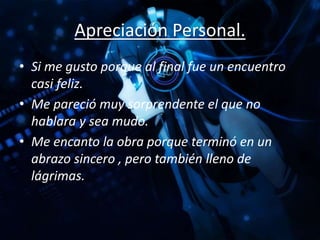 Apreciación Personal.
• Si me gusto porque al final fue un encuentro
casi feliz.
• Me pareció muy sorprendente el que no
hablara y sea mudo.
• Me encanto la obra porque terminó en un
abrazo sincero , pero también lleno de
lágrimas.
 