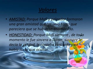 Valores
• AMISTAD: Porque Mafí y peleador formaron
una gran amistad que los unió tanto que
pareciera que se hubieran enamorado.
• HONESTIDAD: Porque Mafí siempre , de todo
momento le fue sincera a Dante, siempre le
decía la verdad, le contaba casi todo y no
había nada que ocultar.
 