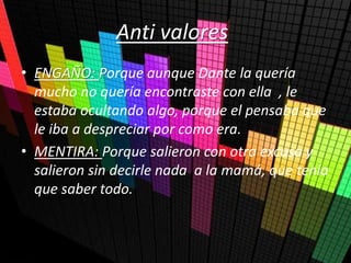 Anti valores
• ENGAÑO: Porque aunque Dante la quería
mucho no quería encontraste con ella , le
estaba ocultando algo, porque el pensaba que
le iba a despreciar por como era.
• MENTIRA: Porque salieron con otra excusa y
salieron sin decirle nada a la mamá, que tenía
que saber todo.
 