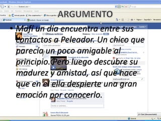 • Mafí un día encuentra entre sus
contactos a Peleador. Un chico que
parecía un poco amigable al
principio. Pero luego descubre su
madurez y amistad, así que hace
que en el ella despierte una gran
emoción por conocerlo.
 