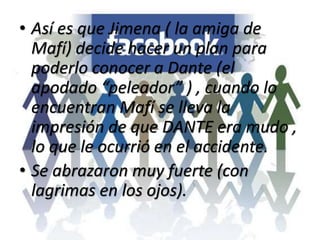 • Así es que Jimena ( la amiga de
Mafí) decide hacer un plan para
poderlo conocer a Dante (el
apodado “peleador” ) , cuando lo
encuentran Mafí se lleva la
impresión de que DANTE era mudo ,
lo que le ocurrió en el accidente.
• Se abrazaron muy fuerte (con
lagrimas en los ojos).
 