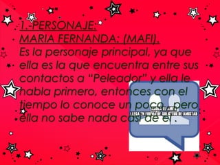 1.-PERSONAJE:
MARIA FERNANDA: (MAFI).
Es la personaje principal, ya que
ella es la que encuentra entre sus
contactos a “Peleador” y ella le
habla primero, entonces con el
tiempo lo conoce un poco , pero
ella no sabe nada casi de el .
 